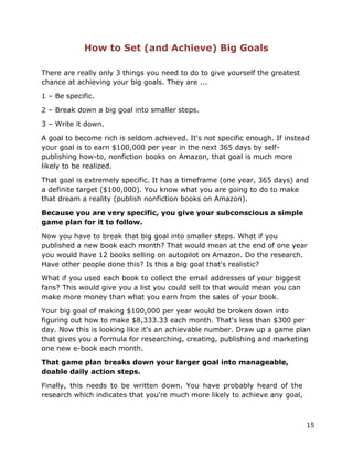 15
How to Set (and Achieve) Big Goals
There are really only 3 things you need to do to give yourself the greatest
chance at achieving your big goals. They are ...
1 – Be specific.
2 – Break down a big goal into smaller steps.
3 – Write it down.
A goal to become rich is seldom achieved. It's not specific enough. If instead
your goal is to earn $100,000 per year in the next 365 days by self-
publishing how-to, nonfiction books on Amazon, that goal is much more
likely to be realized.
That goal is extremely specific. It has a timeframe (one year, 365 days) and
a definite target ($100,000). You know what you are going to do to make
that dream a reality (publish nonfiction books on Amazon).
Because you are very specific, you give your subconscious a simple
game plan for it to follow.
Now you have to break that big goal into smaller steps. What if you
published a new book each month? That would mean at the end of one year
you would have 12 books selling on autopilot on Amazon. Do the research.
Have other people done this? Is this a big goal that's realistic?
What if you used each book to collect the email addresses of your biggest
fans? This would give you a list you could sell to that would mean you can
make more money than what you earn from the sales of your book.
Your big goal of making $100,000 per year would be broken down into
figuring out how to make $8,333.33 each month. That's less than $300 per
day. Now this is looking like it's an achievable number. Draw up a game plan
that gives you a formula for researching, creating, publishing and marketing
one new e-book each month.
That game plan breaks down your larger goal into manageable,
doable daily action steps.
Finally, this needs to be written down. You have probably heard of the
research which indicates that you're much more likely to achieve any goal,
 