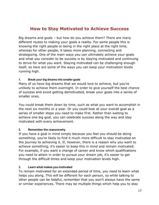 17
How to Stay Motivated to Achieve Success
Big dreams and goals – but how do you achieve them? There are many
different routes to making your goals a reality. For some people this is
knowing the right people or being in the right place at the right time,
whereas for other people, it takes more planning, connecting and
strategizing. One of the main ways you can ultimately achieve your goals
and what you consider to be success is by staying motivated and continuing
to strive for what you want. Staying motivated can be challenging enough
itself, so here are some of the ways you can keep your motivation levels
running high.
1. Break your big dreams into smaller goals
Many of us have big dreams that we would love to achieve, but you’re
unlikely to achieve them overnight. In order to give yourself the best chance
of success and avoid getting demotivated, break your goals into a series of
smaller ones.
You could break them down by time, such as what you want to accomplish in
the next six months or a year. Or you could look at your overall goal as a
series of smaller steps you need to make first. Rather than waiting to
achieve one big goal, you can celebrate success along the way and stay
motivated with every achievement.
2. Remember the reasonswhy
If you have a goal in mind simply because you feel you should be doing
something, you’re likely to find it much more difficult to stay motivated on
the journey to achieving it. If, however, there is a reason why you want to
achieve something, it’s easier to keep this in mind and remain motivated.
For example, if you want a change of career and know which qualifications
you need to attain in order to pursue your dream job, it’s easier to get
through the difficult times and keep your motivation levels high.
3. Learn what makes you motivated
To remain motivated for an extended period of time, you need to learn what
helps you along. This will be different for each person, so while talking to
other people can be helpful, remember that you won’t always have the same
or similar experiences. There may be multiple things which help you to stay
 