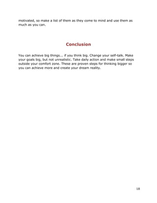 18
motivated, so make a list of them as they come to mind and use them as
much as you can.
Conclusion
You can achieve big things... if you think big. Change your self-talk. Make
your goals big, but not unrealistic. Take daily action and make small steps
outside your comfort zone. These are proven steps for thinking bigger so
you can achieve more and create your dream reality.
 