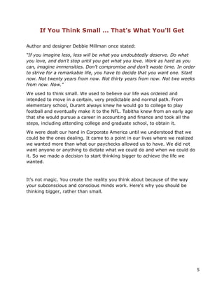 5
If You Think Small ... That's What You'll Get
Author and designer Debbie Millman once stated:
“If you imagine less, less will be what you undoubtedly deserve. Do what
you love, and don’t stop until you get what you love. Work as hard as you
can, imagine immensities. Don’t compromise and don’t waste time. In order
to strive for a remarkable life, you have to decide that you want one. Start
now. Not twenty years from now. Not thirty years from now. Not two weeks
from now. Now."
We used to think small. We used to believe our life was ordered and
intended to move in a certain, very predictable and normal path. From
elementary school, Durant always knew he would go to college to play
football and eventually make it to the NFL. Tabitha knew from an early age
that she would pursue a career in accounting and finance and took all the
steps, including attending college and graduate school, to obtain it.
We were dealt our hand in Corporate America until we understood that we
could be the ones dealing. It came to a point in our lives where we realized
we wanted more than what our paychecks allowed us to have. We did not
want anyone or anything to dictate what we could do and when we could do
it. So we made a decision to start thinking bigger to achieve the life we
wanted.
It's not magic. You create the reality you think about because of the way
your subconscious and conscious minds work. Here's why you should be
thinking bigger, rather than small.
 