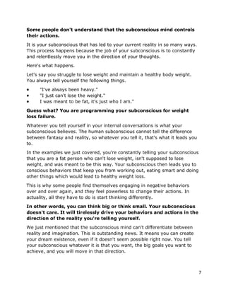 7
Some people don't understand that the subconscious mind controls
their actions.
It is your subconscious that has led to your current reality in so many ways.
This process happens because the job of your subconscious is to constantly
and relentlessly move you in the direction of your thoughts.
Here's what happens.
Let's say you struggle to lose weight and maintain a healthy body weight.
You always tell yourself the following things.
● "I've always been heavy."
● "I just can't lose the weight."
● I was meant to be fat, it's just who I am."
Guess what? You are programming your subconscious for weight
loss failure.
Whatever you tell yourself in your internal conversations is what your
subconscious believes. The human subconscious cannot tell the difference
between fantasy and reality, so whatever you tell it, that's what it leads you
to.
In the examples we just covered, you're constantly telling your subconscious
that you are a fat person who can't lose weight, isn't supposed to lose
weight, and was meant to be this way. Your subconscious then leads you to
conscious behaviors that keep you from working out, eating smart and doing
other things which would lead to healthy weight loss.
This is why some people find themselves engaging in negative behaviors
over and over again, and they feel powerless to change their actions. In
actuality, all they have to do is start thinking differently.
In other words, you can think big or think small. Your subconscious
doesn't care. It will tirelessly drive your behaviors and actions in the
direction of the reality you're telling yourself.
We just mentioned that the subconscious mind can't differentiate between
reality and imagination. This is outstanding news. It means you can create
your dream existence, even if it doesn't seem possible right now. You tell
your subconscious whatever it is that you want, the big goals you want to
achieve, and you will move in that direction.
 