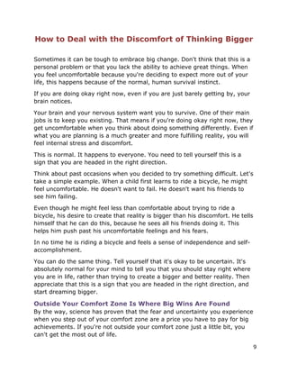 9
How to Deal with the Discomfort of Thinking Bigger
Sometimes it can be tough to embrace big change. Don't think that this is a
personal problem or that you lack the ability to achieve great things. When
you feel uncomfortable because you're deciding to expect more out of your
life, this happens because of the normal, human survival instinct.
If you are doing okay right now, even if you are just barely getting by, your
brain notices.
Your brain and your nervous system want you to survive. One of their main
jobs is to keep you existing. That means if you're doing okay right now, they
get uncomfortable when you think about doing something differently. Even if
what you are planning is a much greater and more fulfilling reality, you will
feel internal stress and discomfort.
This is normal. It happens to everyone. You need to tell yourself this is a
sign that you are headed in the right direction.
Think about past occasions when you decided to try something difficult. Let's
take a simple example. When a child first learns to ride a bicycle, he might
feel uncomfortable. He doesn't want to fail. He doesn't want his friends to
see him failing.
Even though he might feel less than comfortable about trying to ride a
bicycle, his desire to create that reality is bigger than his discomfort. He tells
himself that he can do this, because he sees all his friends doing it. This
helps him push past his uncomfortable feelings and his fears.
In no time he is riding a bicycle and feels a sense of independence and self-
accomplishment.
You can do the same thing. Tell yourself that it's okay to be uncertain. It's
absolutely normal for your mind to tell you that you should stay right where
you are in life, rather than trying to create a bigger and better reality. Then
appreciate that this is a sign that you are headed in the right direction, and
start dreaming bigger.
Outside Your Comfort Zone Is Where Big Wins Are Found
By the way, science has proven that the fear and uncertainty you experience
when you step out of your comfort zone are a price you have to pay for big
achievements. If you're not outside your comfort zone just a little bit, you
can't get the most out of life.
 