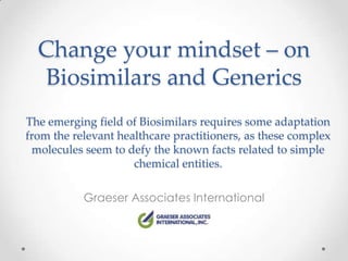 Change your mindset – on
   Biosimilars and Generics
The emerging field of Biosimilars requires some adaptation
from the relevant healthcare practitioners, as these complex
 molecules seem to defy the known facts related to simple
                     chemical entities.

           Graeser Associates International
 