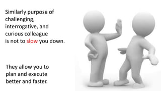 Similarly purpose of
challenging,
interrogative, and
curious colleague
is not to slow you down.
They allow you to
plan and execute
better and faster.
 