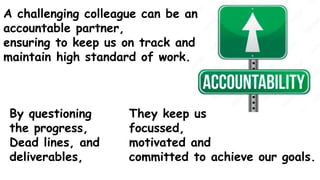 They keep us
focussed,
motivated and
committed to achieve our goals.
A challenging colleague can be an
accountable partner,
ensuring to keep us on track and
maintain high standard of work.
By questioning
the progress,
Dead lines, and
deliverables,
 