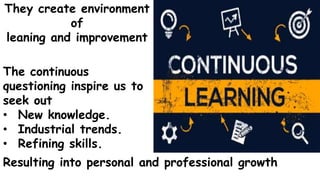 They create environment
of
leaning and improvement
The continuous
questioning inspire us to
seek out
• New knowledge.
• Industrial trends.
• Refining skills.
Resulting into personal and professional growth
 