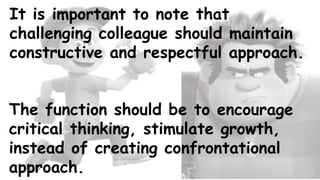 It is important to note that
challenging colleague should maintain
constructive and respectful approach.
The function should be to encourage
critical thinking, stimulate growth,
instead of creating confrontational
approach.
 