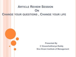 ARTICLE REVIEW SESSION 
ON 
CHANGE YOUR QUESTIONS , CHANGE YOUR LIFE 
Presented By 
C Viswachaithanya Reddy 
Siva Sivani Institute of Management 
 