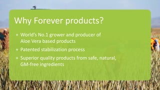 Why Forever products?
+ World’s No.1 grower and producer of
Aloe Vera based products
+ Patented stabilization process
+ Superior quality products from safe, natural,
GM-free ingredients
 