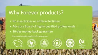Why Forever products?
+ No insecticides or artificial fertilizers
+ Advisory Board of highly qualified professionals
+ 30-day money-back guarantee
Pure and simple products for everyone
 