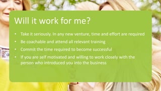 Will it work for me?
• Take it seriously. In any new venture, time and effort are required
• Be coachable and attend all relevant training
• Commit the time required to become successful
• If you are self motivated and willing to work closely with the
person who introduced you into the business
 