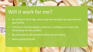 Will it work for me?
• Be willing to think big, dream big and set goals for yourself and
your family
• Commit to having regular customers, building your team and
developing five key people
• Be prepared to tell everyone what you are doing
• Have a great attitude
 