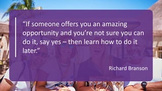 Richard Branson
“If someone offers you an amazing
opportunity and you’re not sure you can
do it, say yes – then learn how to do it
later.”
 