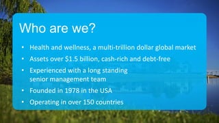Who are we?
• Health and wellness, a multi-trillion dollar global market
• Assets over $1.5 billion, cash-rich and debt-free
• Experienced with a long standing
senior management team
• Founded in 1978 in the USA
• Operating in over 150 countries
 
