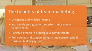 The benefits of team marketing
+ Uncapped and willable income
+ You decide your goals – the system helps you to
achieve them
+ Part/full-time to fit around your commitments
+ Full training and support using a simpleproven global
business building system
 