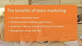 The benefits of team marketing
+ Car plan and global travel
+ Global business-building opportunity
+ Chairman’s Bonus, a share of Forever’s turnover
+ Recognition, prizes and fun!
 