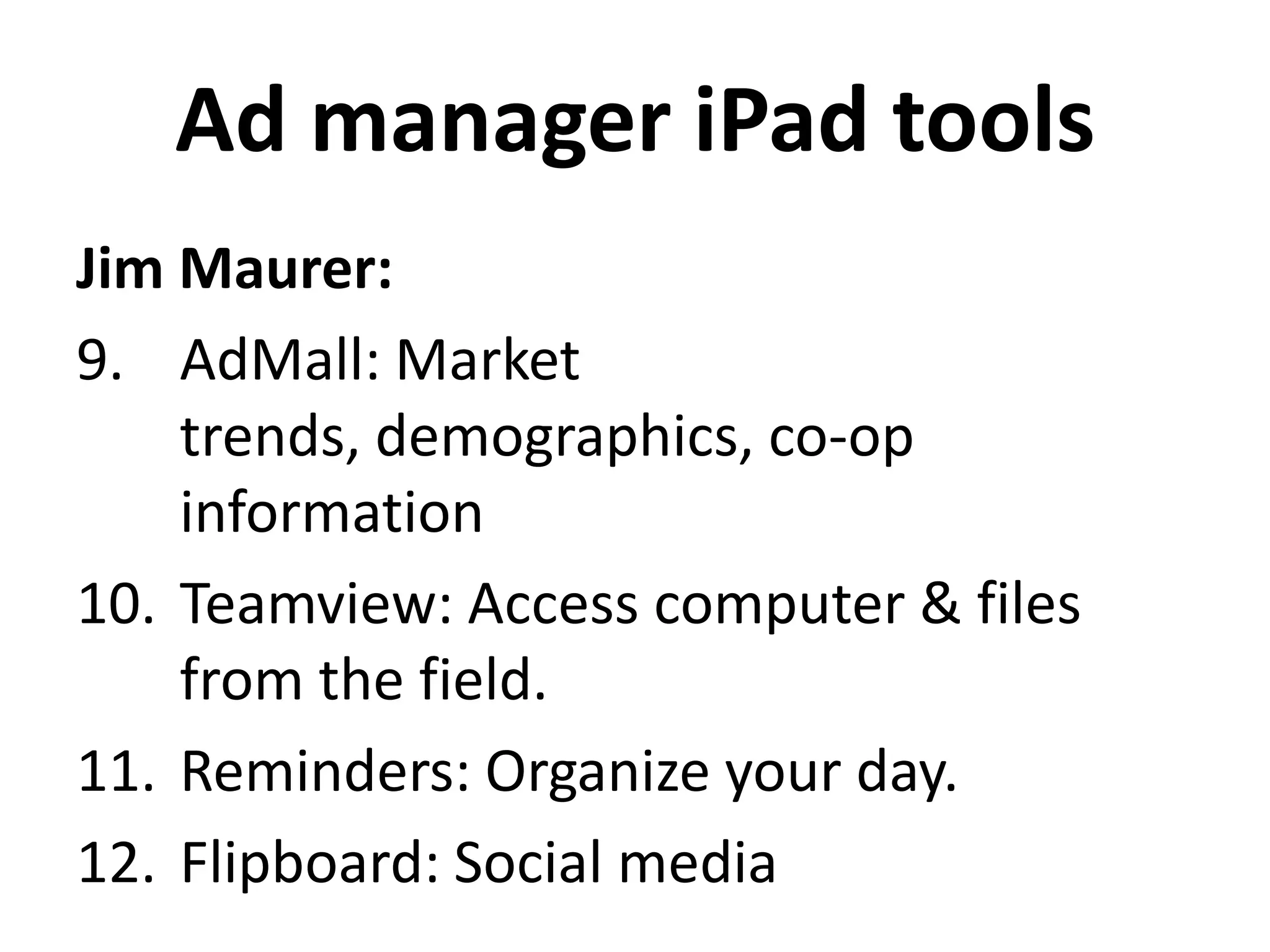 Ad manager iPad tools
Jim Maurer:
9. AdMall: Market
    trends, demographics, co-op
    information
10. Teamview: Access computer & files
    from the field.
11. Reminders: Organize your day.
12. Flipboard: Social media
 
