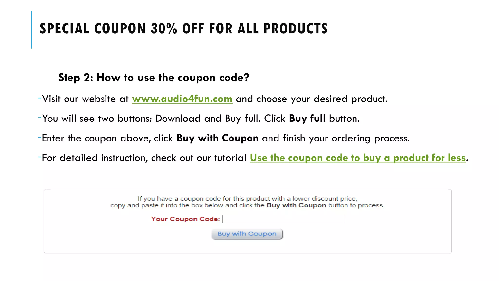 SPECIAL COUPON 30% OFF FOR ALL PRODUCTS
Step 2: How to use the coupon code?
-Visit our website at www.audio4fun.com and choose your desired product.
-You will see two buttons: Download and Buy full. Click Buy full button.
-Enter the coupon above, click Buy with Coupon and finish your ordering process.
-For detailed instruction, check out our tutorial Use the coupon code to buy a product for less.
 