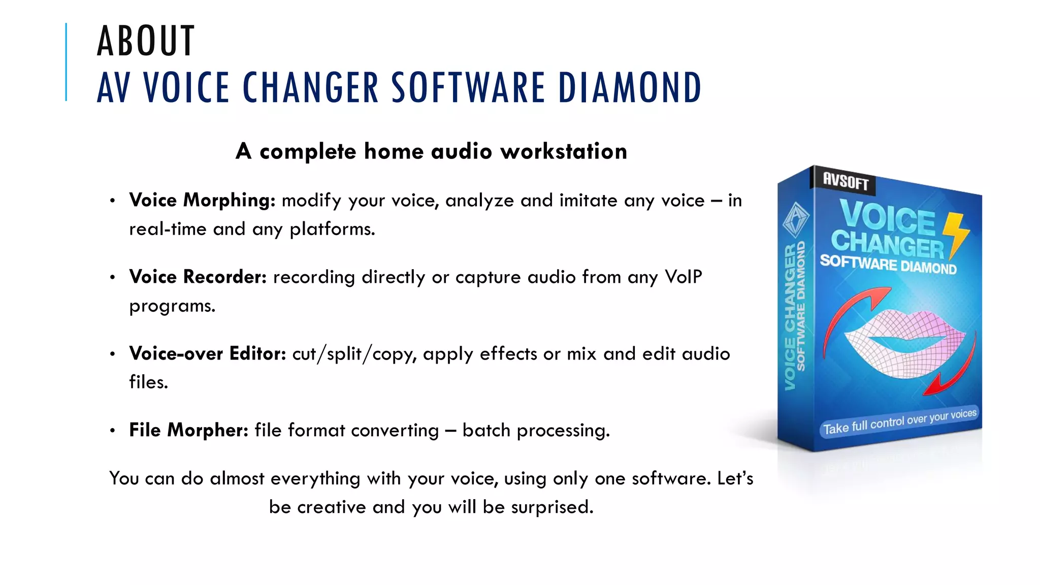 ABOUT
AV VOICE CHANGER SOFTWARE DIAMOND
A complete home audio workstation
• Voice Morphing: modify your voice, analyze and imitate any voice – in
real-time and any platforms.
• Voice Recorder: recording directly or capture audio from any VoIP
programs.
• Voice-over Editor: cut/split/copy, apply effects or mix and edit audio
files.
• File Morpher: file format converting – batch processing.
You can do almost everything with your voice, using only one software. Let’s
be creative and you will be surprised.
 