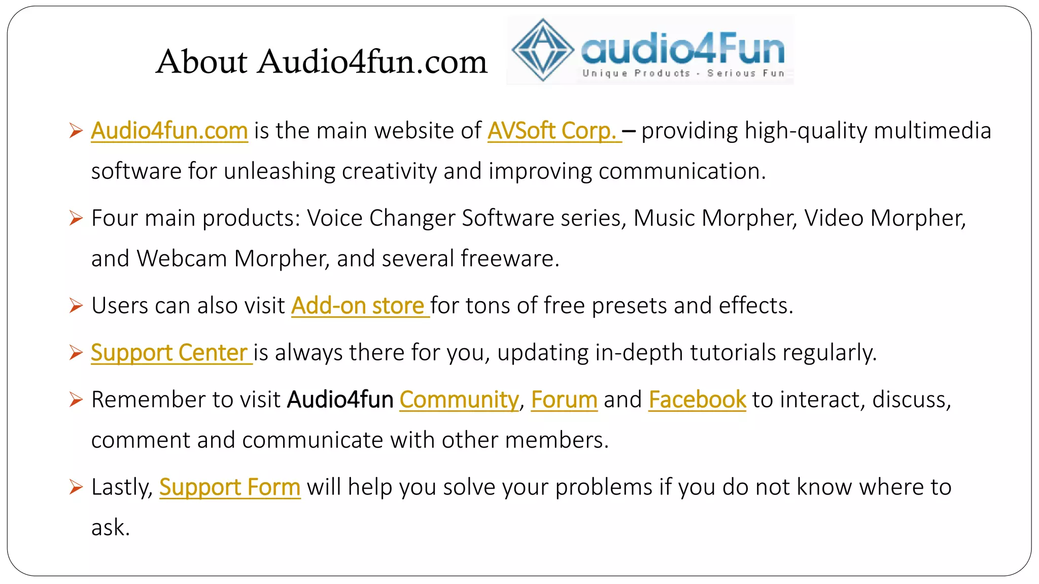 About Audio4fun.com
 Audio4fun.com is the main website of AVSoft Corp. – providing high-quality multimedia
software for unleashing creativity and improving communication.
 Four main products: Voice Changer Software series, Music Morpher, Video Morpher,
and Webcam Morpher, and several freeware.
 Users can also visit Add-on store for tons of free presets and effects.
 Support Center is always there for you, updating in-depth tutorials regularly.
 Remember to visit Audio4fun Community, Forum and Facebook to interact, discuss,
comment and communicate with other members.
 Lastly, Support Form will help you solve your problems if you do not know where to
ask.
 