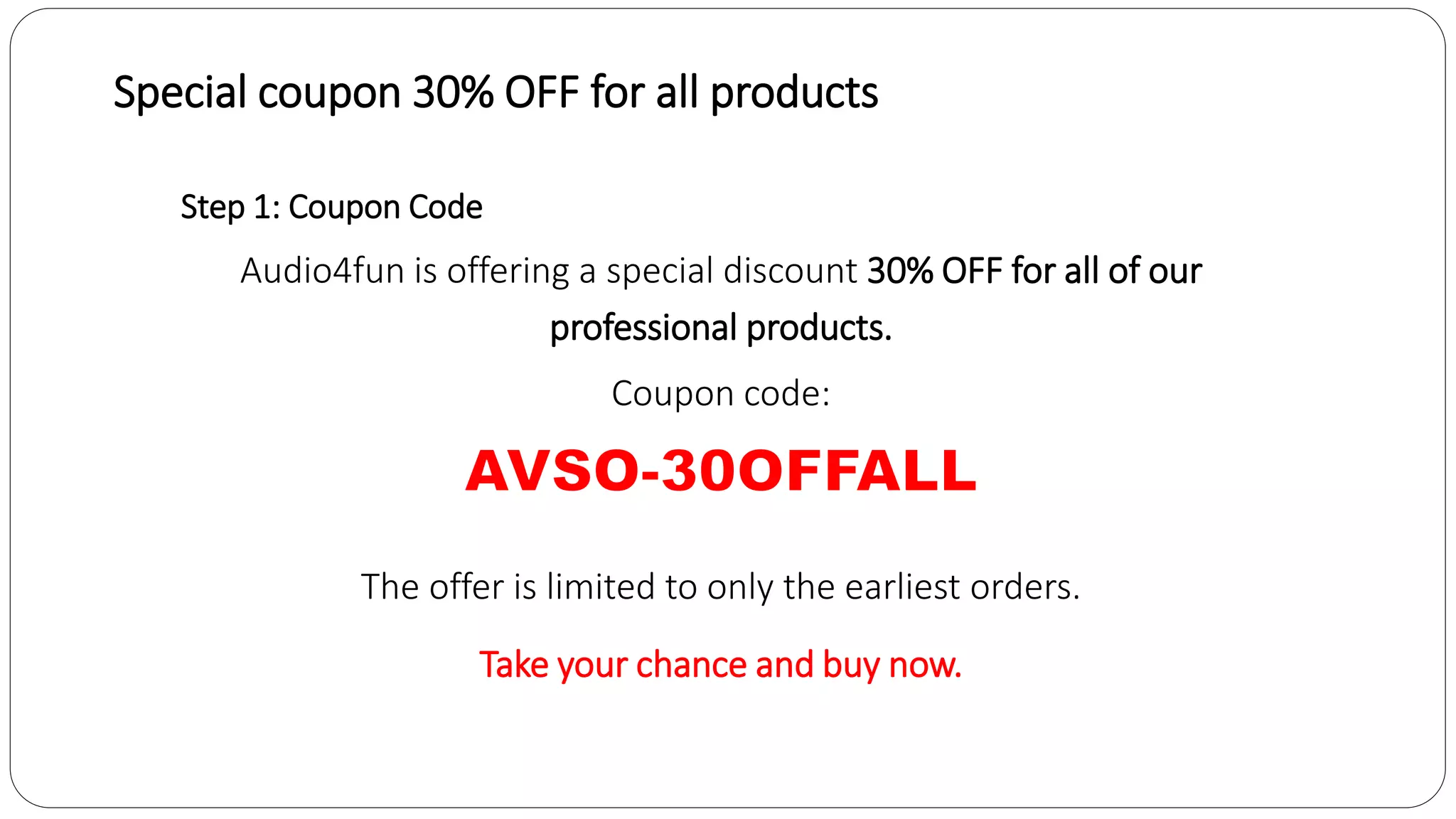 Special coupon 30% OFF for all products
Step 1: Coupon Code
Audio4fun is offering a special discount 30% OFF for all of our
professional products.
Coupon code:
The offer is limited to only the earliest orders.
Take your chance and buy now.
 