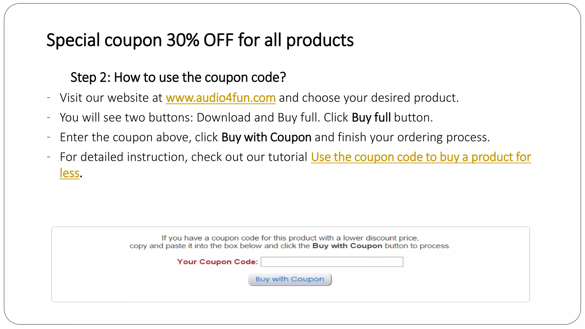 Special coupon 30% OFF for all products
Step 2: How to use the coupon code?
- Visit our website at www.audio4fun.com and choose your desired product.
- You will see two buttons: Download and Buy full. Click Buy full button.
- Enter the coupon above, click Buy with Coupon and finish your ordering process.
- For detailed instruction, check out our tutorial Use the coupon code to buy a product for
less.
 