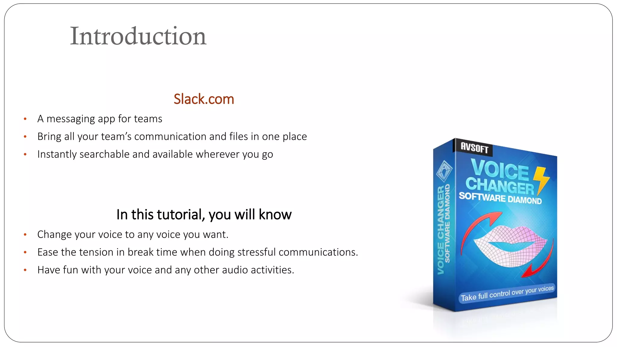 Slack.com
• A messaging app for teams
• Bring all your team’s communication and files in one place
• Instantly searchable and available wherever you go
In this tutorial, you will know
• Change your voice to any voice you want.
• Ease the tension in break time when doing stressful communications.
• Have fun with your voice and any other audio activities.
Introduction
 