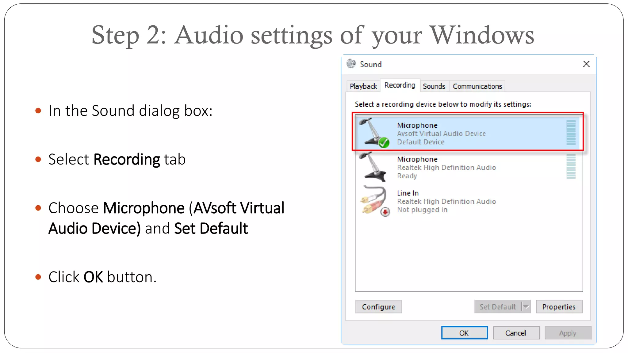 Step 2: Audio settings of your Windows
 In the Sound dialog box:
 Select Recording tab
 Choose Microphone (AVsoft Virtual
Audio Device) and Set Default
 Click OK button.
 