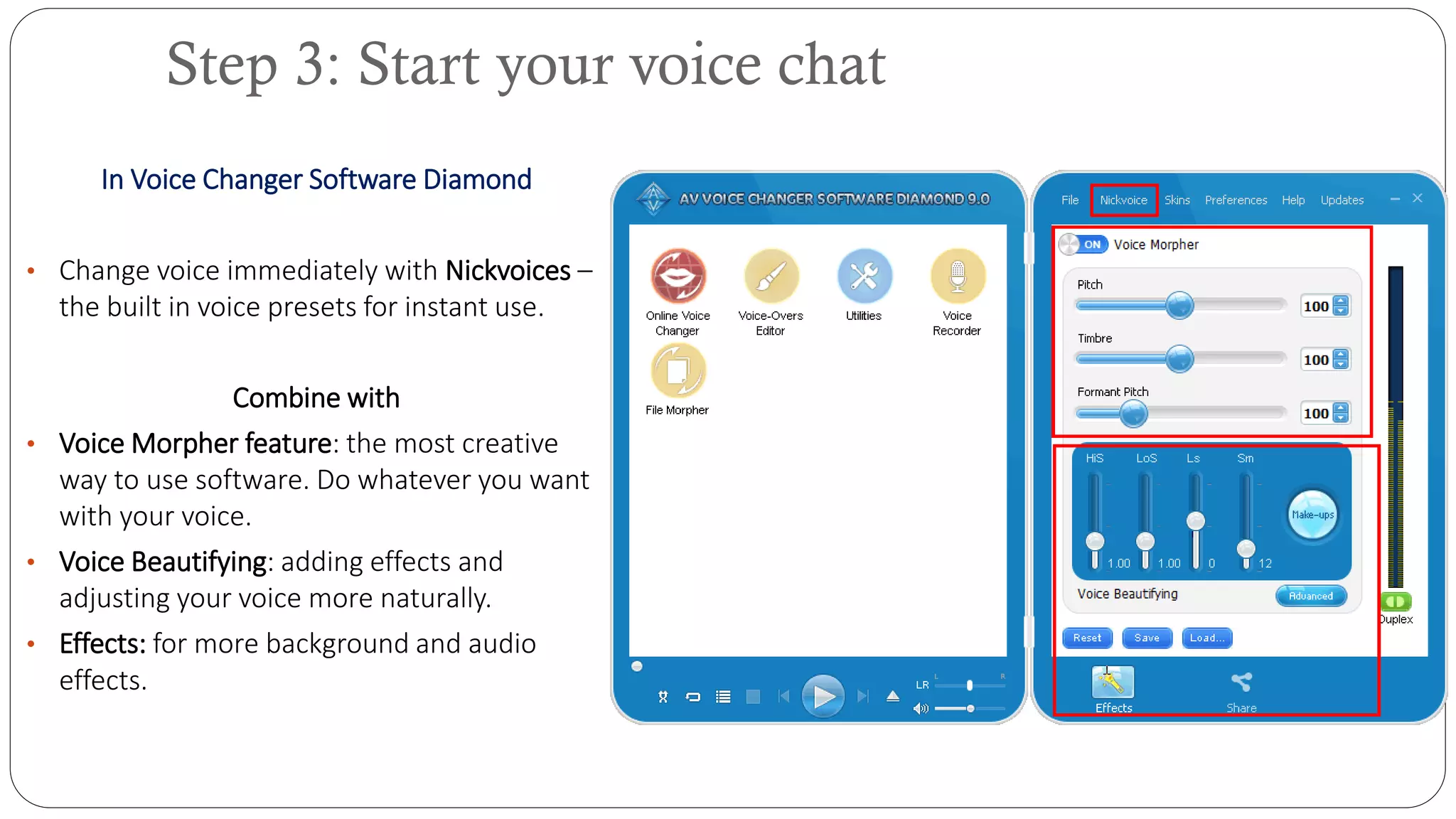 In Voice Changer Software Diamond
• Change voice immediately with Nickvoices –
the built in voice presets for instant use.
Combine with
• Voice Morpher feature: the most creative
way to use software. Do whatever you want
with your voice.
• Voice Beautifying: adding effects and
adjusting your voice more naturally.
• Effects: for more background and audio
effects.
Step 3: Start your voice chat
 