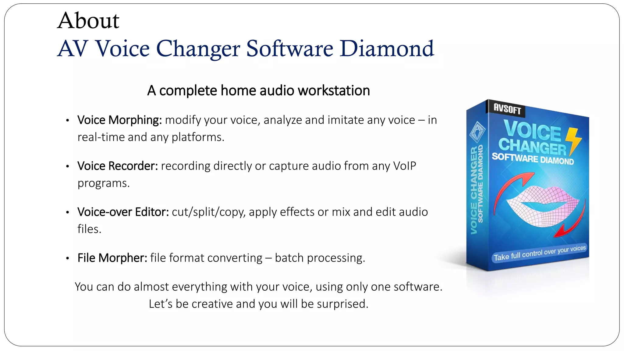 About
AV Voice Changer Software Diamond
A complete home audio workstation
• Voice Morphing: modify your voice, analyze and imitate any voice – in
real-time and any platforms.
• Voice Recorder: recording directly or capture audio from any VoIP
programs.
• Voice-over Editor: cut/split/copy, apply effects or mix and edit audio
files.
• File Morpher: file format converting – batch processing.
You can do almost everything with your voice, using only one software.
Let’s be creative and you will be surprised.
 