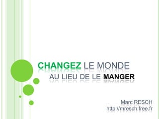 CHANGEZ LE MONDE
AU LIEU DE LE MANGER
Marc RESCH
http://mresch.free.fr
 
