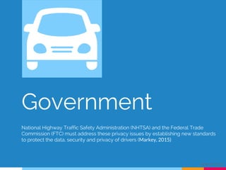 Government
National Highway Traffic Safety Administration (NHTSA) and the Federal Trade
Commission (FTC) must address these privacy issues by establishing new standards
to protect the data, security and privacy of drivers (Markey, 2015)
Alejandro Chang
 