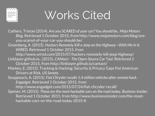 Alejandro Chang
Thank you
Works Cited
Cathers, Tristan (2014). Are you SCARED of your car? You should be.. Mojo Motors
Blog. Retrieved 1 October 2015, from http://www.mojomotors.com/blog/are-
you-scared-of-your-car-you-should-be/
Greenberg, A. (2015). Hackers Remotely Kill a Jeep on the Highway—With Me in It.
WIRED. Retrieved 1 October 2015, from
http://www.wired.com/2015/07/hackers-remotely-kill-jeep-highway/
Linklayer.github.io,. (2015). CANtact - The Open-Source Car Tool. Retrieved 1
October 2015, from http://linklayer.github.io/cantact/
Markey, E. (2015). Tracking & Hacking: Security & Privacy Gaps Put American
Drivers at Risk. US Senate.
Souppouris, A. (2015). Fiat Chrysler recalls 1.4 million vehicles after remote hack.
Engadget. Retrieved 1 October 2015, from
http://www.engadget.com/2015/07/24/fiat-chrysler-recall/
Speiser, M. (2015). These are the most hackable cars on the road today. Business Insider.
Retrieved 1 October 2015, from http://www.businessinsider.com/the-most-
hackable-cars-on-the-road-today-2015-8
 