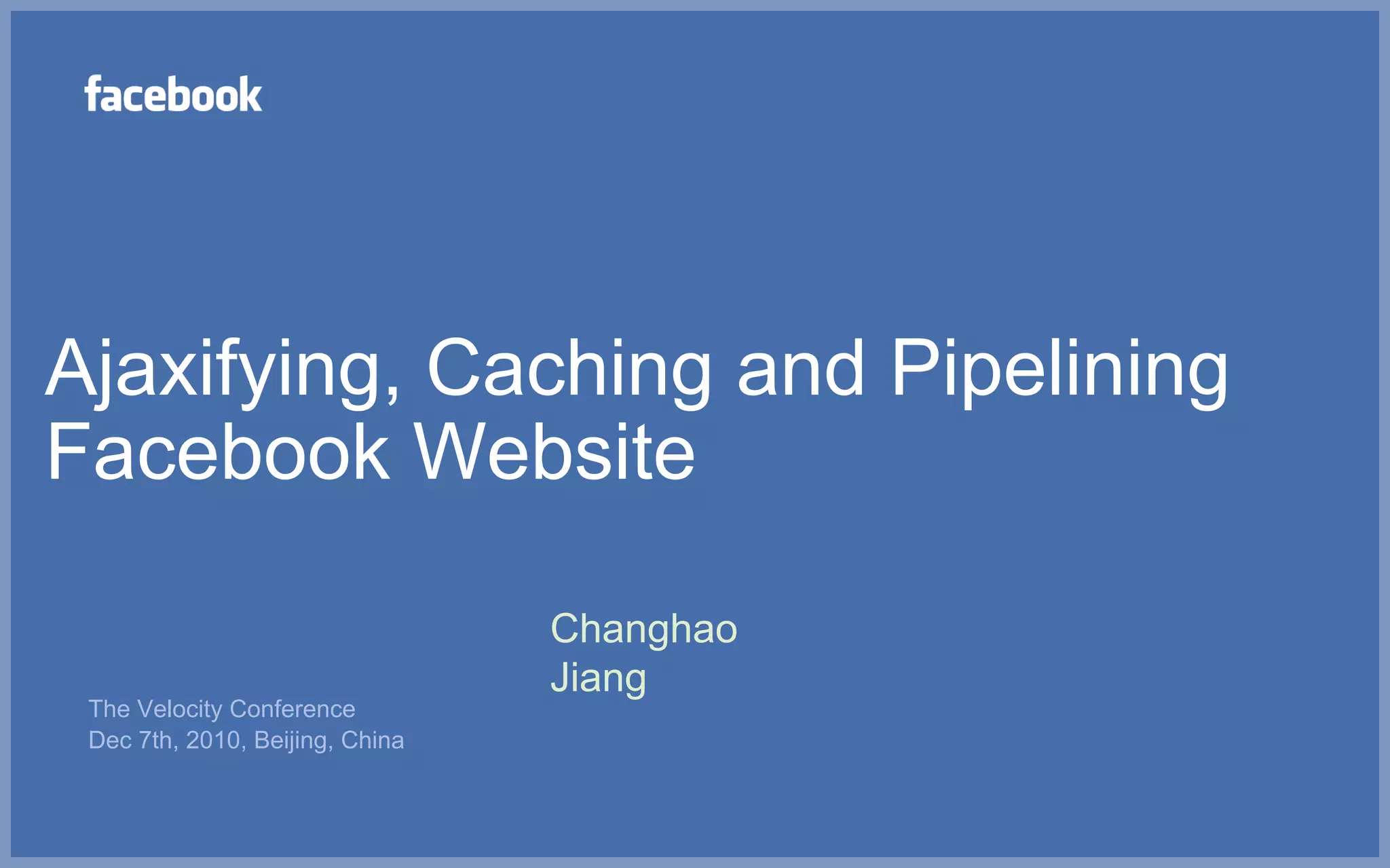 Ajaxifying, Caching and Pipelining
Facebook Website

                                 Changhao
                                 Jiang
 The Velocity Conference
 Dec 7th, 2010, Beijing, China
 