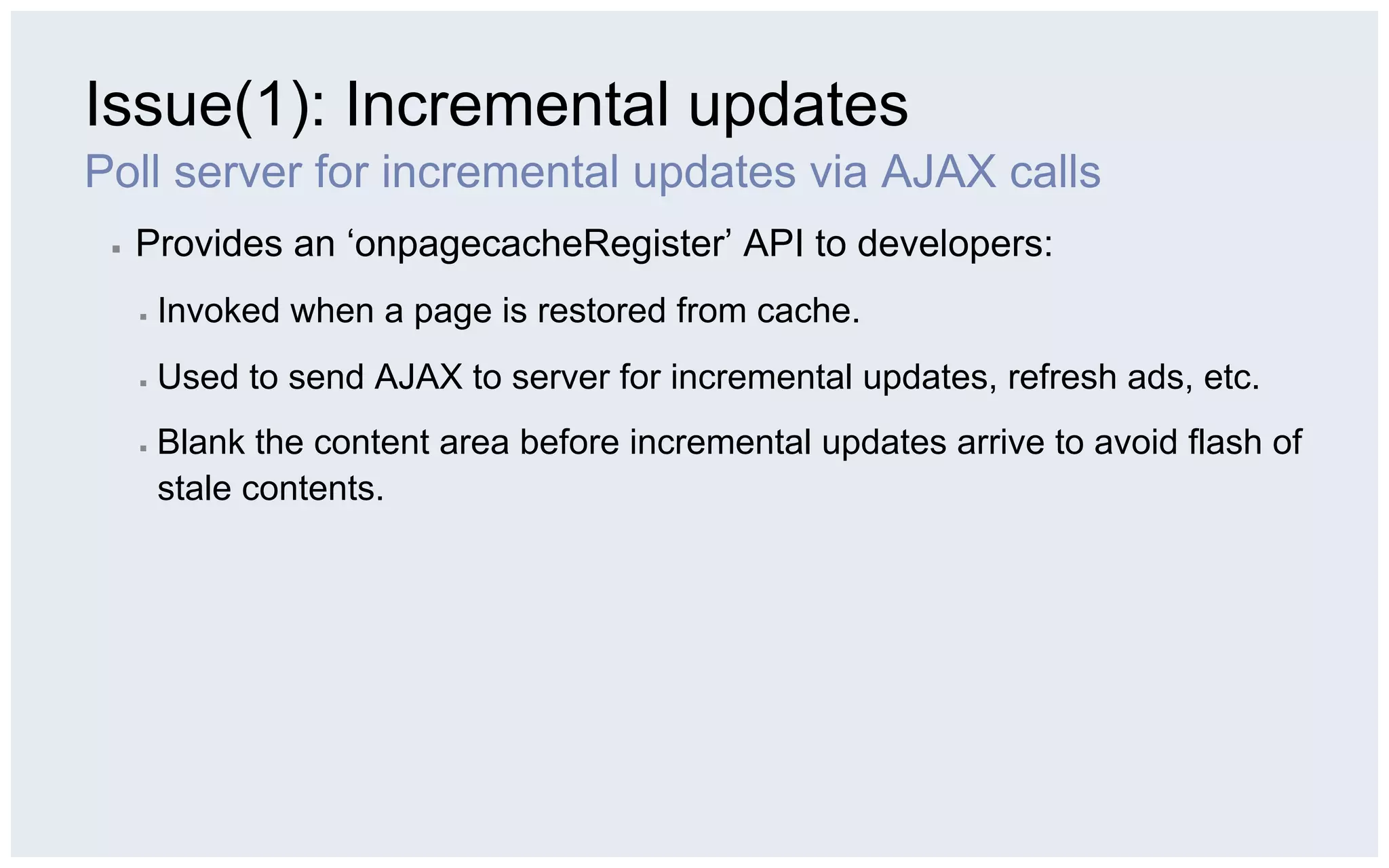 Issue(1): Incremental updates
Poll server for incremental updates via AJAX calls
 ▪    Provides an ‘onpagecacheRegister’ API to developers:
      ▪    Invoked when a page is restored from cache.
      ▪    Used to send AJAX to server for incremental updates, refresh ads, etc.
      ▪    Blank the content area before incremental updates arrive to avoid flash of
           stale contents.
 