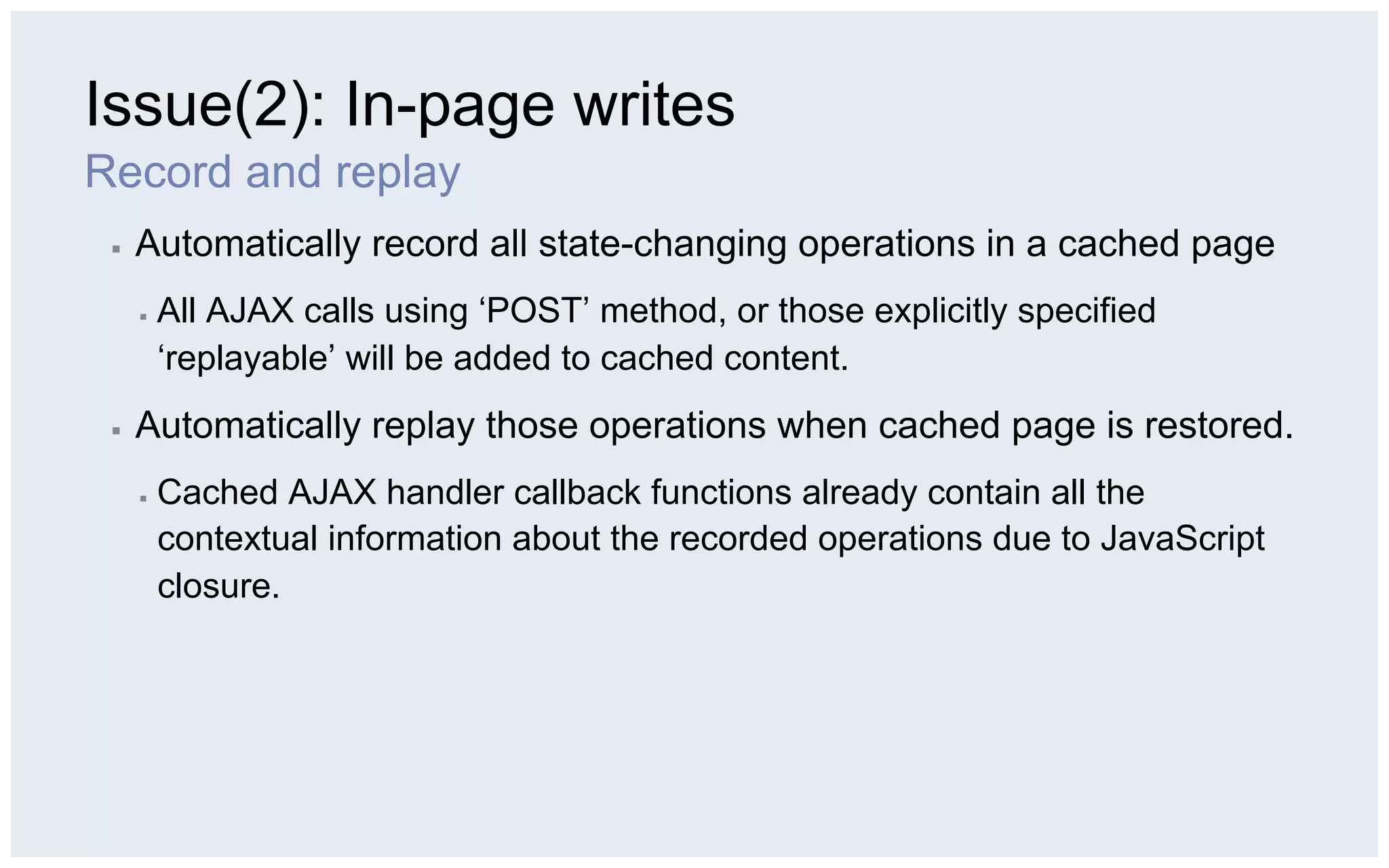 Issue(2): In-page writes
Record and replay
 ▪    Automatically record all state-changing operations in a cached page
      ▪    All AJAX calls using ‘POST’ method, or those explicitly specified
           ‘replayable’ will be added to cached content.
 ▪    Automatically replay those operations when cached page is restored.
      ▪    Cached AJAX handler callback functions already contain all the
           contextual information about the recorded operations due to JavaScript
           closure.
 