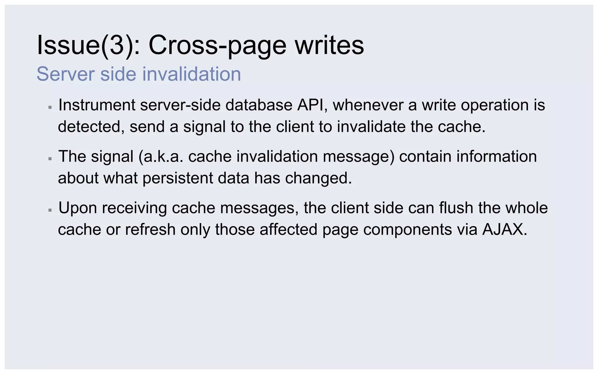 Issue(3): Cross-page writes
Server side invalidation
 ▪    Instrument server-side database API, whenever a write operation is
      detected, send a signal to the client to invalidate the cache.
 ▪    The signal (a.k.a. cache invalidation message) contain information
      about what persistent data has changed.
 ▪    Upon receiving cache messages, the client side can flush the whole
      cache or refresh only those affected page components via AJAX.
 