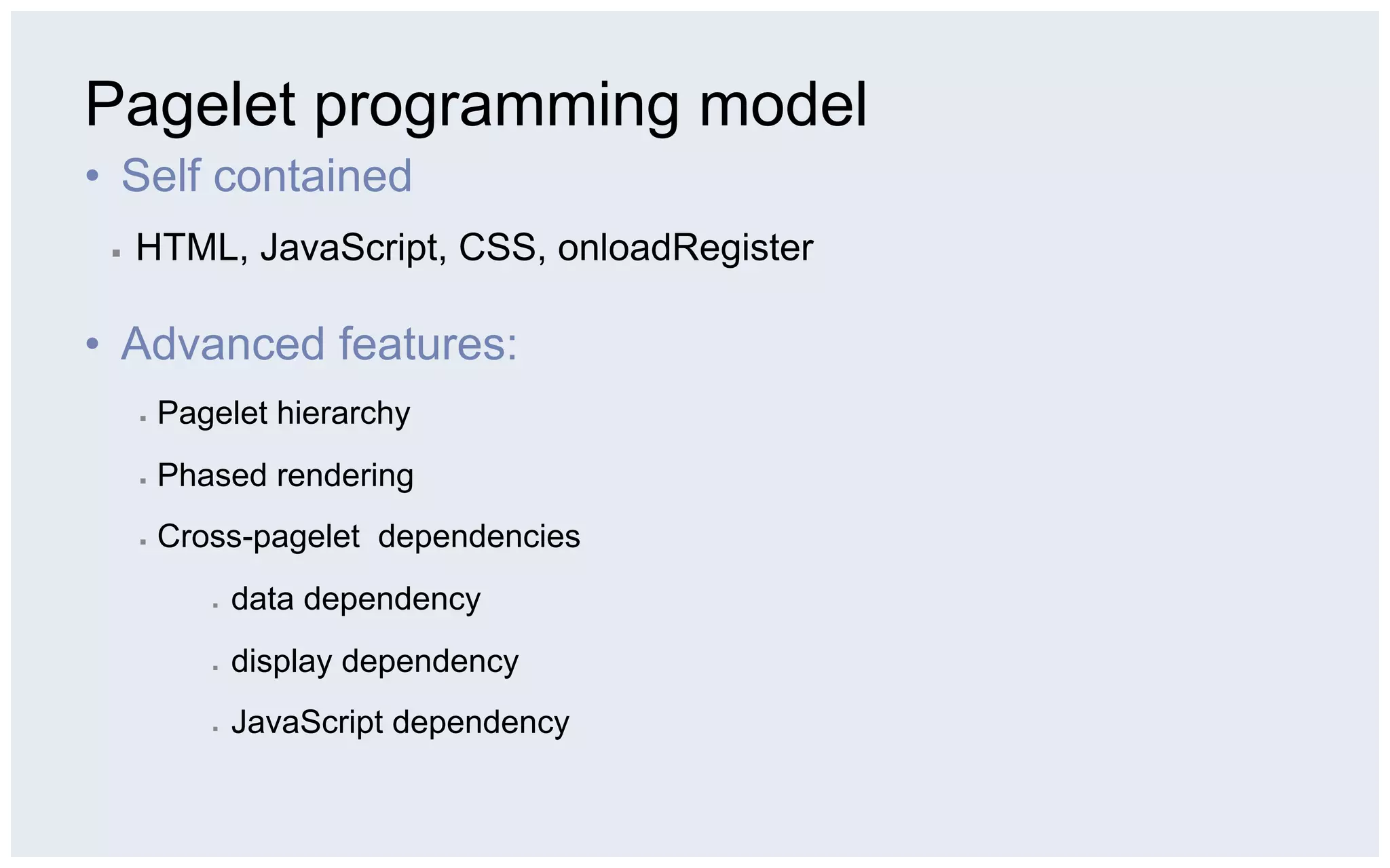 Pagelet programming model
•  Self contained
 ▪    HTML, JavaScript, CSS, onloadRegister

•  Advanced features:
      ▪    Pagelet hierarchy
      ▪    Phased rendering
      ▪    Cross-pagelet dependencies
              ▪    data dependency
              ▪    display dependency
              ▪    JavaScript dependency
 