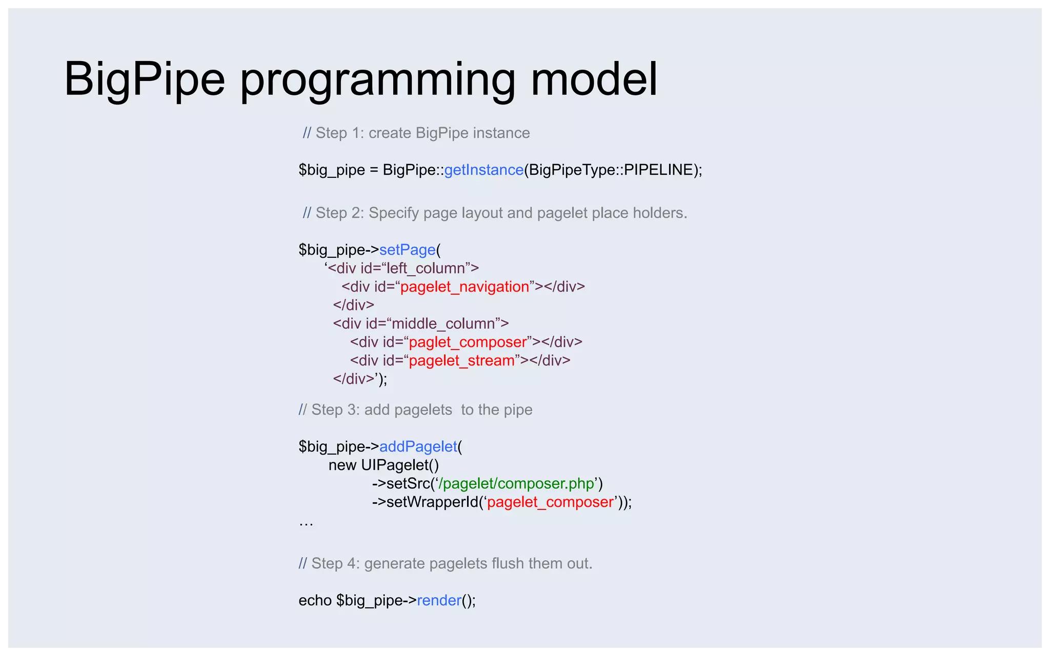 BigPipe programming model
          // Step 1: create BigPipe instance

         $big_pipe = BigPipe::getInstance(BigPipeType::PIPELINE);

          // Step 2: Specify page layout and pagelet place holders.

         $big_pipe->setPage(
             ‘<div id=“left_column”>
                <div id=“pagelet_navigation”></div>
               </div>
               <div id=“middle_column”>
                 <div id=“paglet_composer”></div>
                 <div id=“pagelet_stream”></div>
               </div>’);

         // Step 3: add pagelets to the pipe

         $big_pipe->addPagelet(
             new UIPagelet()
                   ->setSrc(‘/pagelet/composer.php’)
                   ->setWrapperId(‘pagelet_composer’));
         …

         // Step 4: generate pagelets flush them out.

         echo $big_pipe->render();
 