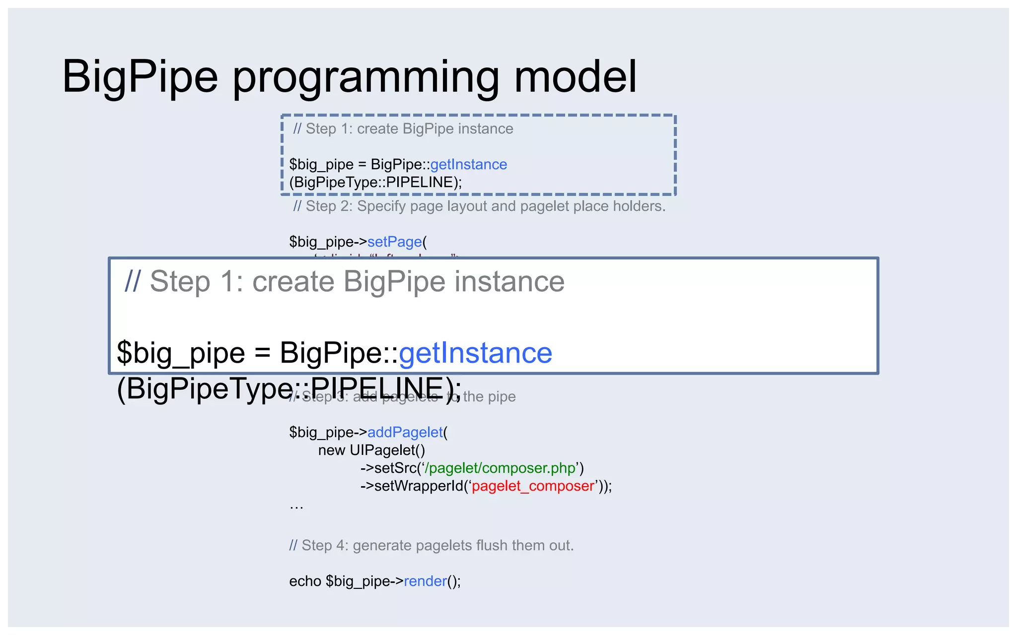 BigPipe programming model
                 // Step 1: create BigPipe instance

                 $big_pipe = BigPipe::getInstance
                 (BigPipeType::PIPELINE);
                 // Step 2: Specify page layout and pagelet place holders.

                 $big_pipe->setPage(
                     ‘<div id=“left_column”>
  // Step 1: create BigPipe instance
                        <div id=“pagelet_navigation”></div>
                       </div>
                       <div id=“middle_column”>
                         <div id=“paglet_composer”></div>
  $big_pipe = BigPipe::getInstance
                         <div id=“pagelet_stream”></div>
                       </div>’);
  (BigPipeType::PIPELINE);the pipe
              // Step 3: add pagelets to

                 $big_pipe->addPagelet(
                     new UIPagelet()
                           ->setSrc(‘/pagelet/composer.php’)
                           ->setWrapperId(‘pagelet_composer’));
                 …

                 // Step 4: generate pagelets flush them out.

                 echo $big_pipe->render();
 
