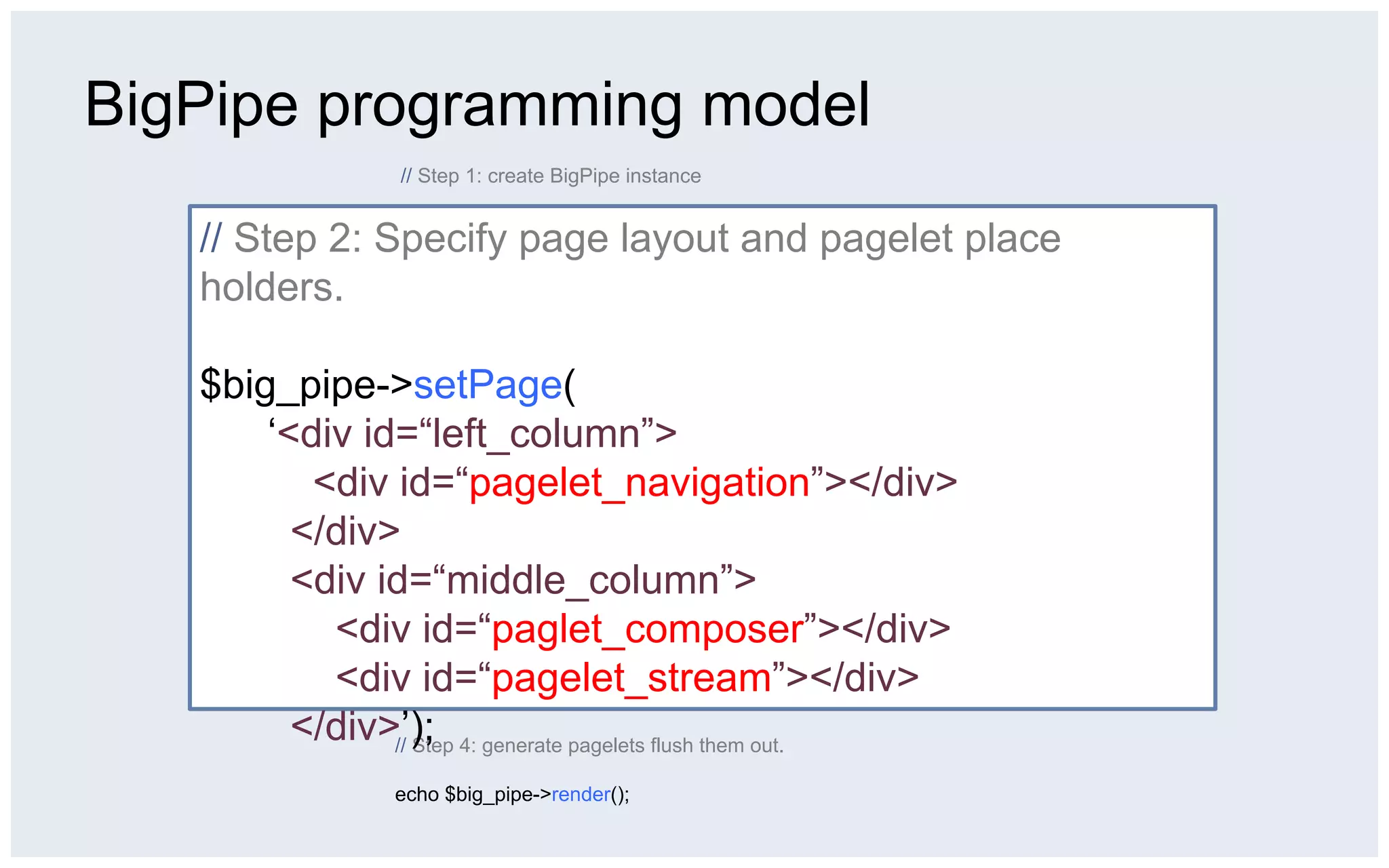 BigPipe programming model
                  // Step 1: create BigPipe instance

                  $big_pipe = BigPipe::getInstance(BigPipeType::PIPELINE);
   // Step 2: Specify page layout and pagelet place
   holders. // Step 2: Specify page layout and pagelet place holders.
                  $big_pipe->setPage(
                      ‘<div id=“left_column”>
   $big_pipe->setPage(   <div id=“pagelet_navigation”></div>
                        </div>
       ‘<div id=“left_column”>
                        <div id=“middle_column”>
                          <div id=“paglet_composer”></div>
          <div id=“pagelet_navigation”></div>
                          <div id=“pagelet_stream”></div>
                        </div>’);
         </div>// Step 3: add pagelets to the pipe
         <div id=“middle_column”>
               $big_pipe->addPagelet(
                    new UIPagelet()
           <div id=“paglet_composer”></div>
                           ->setSrc(‘/pagelet/composer.php’)
                           ->setWrapperId(‘pagelet_composer’));
           <div id=“pagelet_stream”></div>
               …

         </div>’); 4: generate pagelets flush them out.
               // Step

                  echo $big_pipe->render();
 