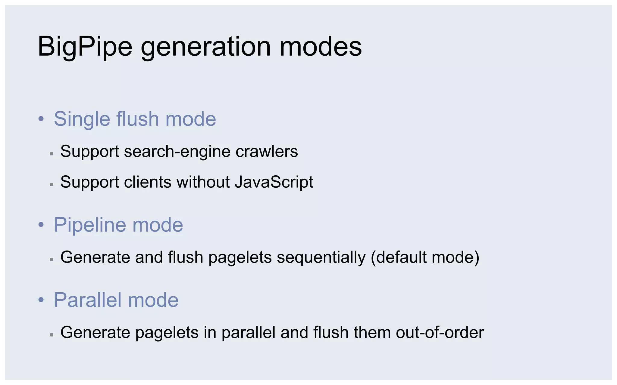 BigPipe generation modes

•  Single flush mode
 ▪    Support search-engine crawlers
 ▪    Support clients without JavaScript

•  Pipeline mode
 ▪    Generate and flush pagelets sequentially (default mode)

•  Parallel mode
 ▪    Generate pagelets in parallel and flush them out-of-order
 