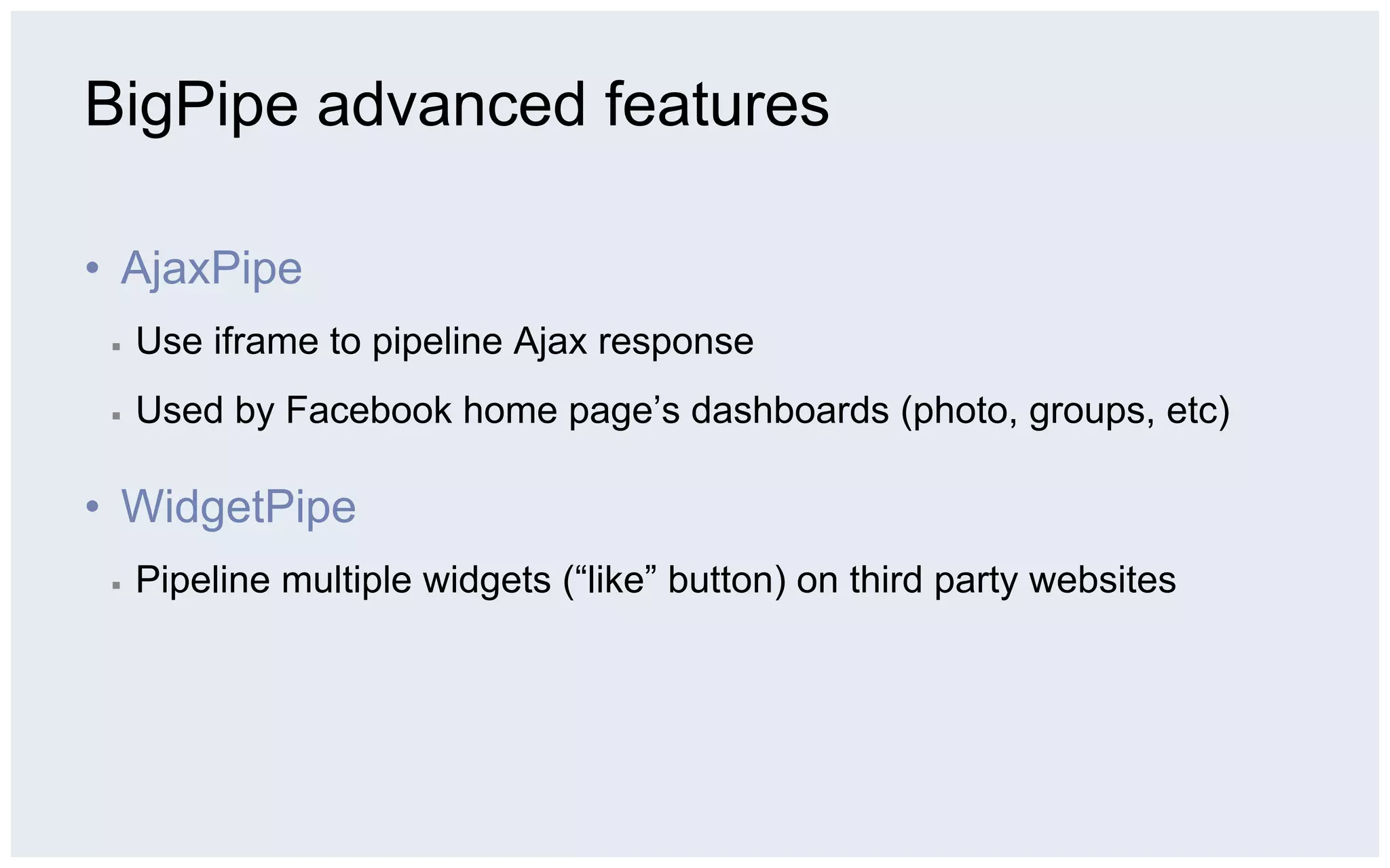 BigPipe advanced features

•  AjaxPipe
 ▪    Use iframe to pipeline Ajax response
 ▪    Used by Facebook home page’s dashboards (photo, groups, etc)

•  WidgetPipe
 ▪    Pipeline multiple widgets (“like” button) on third party websites
 