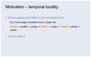 Motivation – temporal locality

•  Some pages are likely to be revisited soon
  ▪    E.g. home page (re)visited every 3 page hits:
               -> profile -> photo ->       -> notes ->   -> photo ->
       photo

•  Cache them!
 