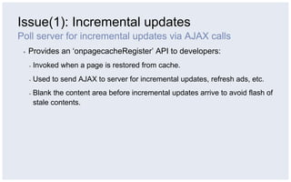 Issue(1): Incremental updates
Poll server for incremental updates via AJAX calls
 ▪    Provides an ‘onpagecacheRegister’ API to developers:
      ▪    Invoked when a page is restored from cache.
      ▪    Used to send AJAX to server for incremental updates, refresh ads, etc.
      ▪    Blank the content area before incremental updates arrive to avoid flash of
           stale contents.
 