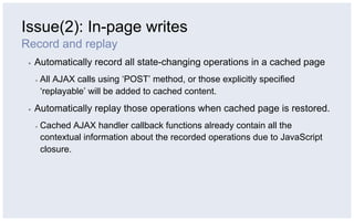 Issue(2): In-page writes
Record and replay
 ▪    Automatically record all state-changing operations in a cached page
      ▪    All AJAX calls using ‘POST’ method, or those explicitly specified
           ‘replayable’ will be added to cached content.
 ▪    Automatically replay those operations when cached page is restored.
      ▪    Cached AJAX handler callback functions already contain all the
           contextual information about the recorded operations due to JavaScript
           closure.
 