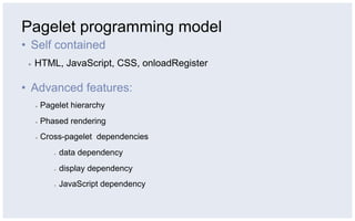 Pagelet programming model
•  Self contained
 ▪    HTML, JavaScript, CSS, onloadRegister

•  Advanced features:
      ▪    Pagelet hierarchy
      ▪    Phased rendering
      ▪    Cross-pagelet dependencies
              ▪    data dependency
              ▪    display dependency
              ▪    JavaScript dependency
 