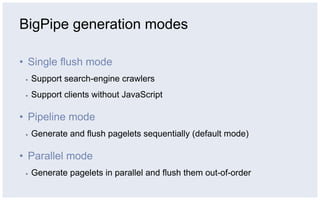 BigPipe generation modes

•  Single flush mode
 ▪    Support search-engine crawlers
 ▪    Support clients without JavaScript

•  Pipeline mode
 ▪    Generate and flush pagelets sequentially (default mode)

•  Parallel mode
 ▪    Generate pagelets in parallel and flush them out-of-order
 