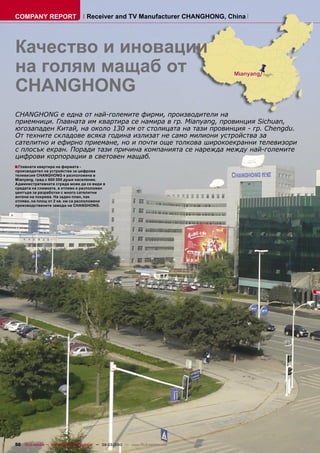 COMPANY REPORT                         Receiver and TV Manufacturer CHANGHONG, China




Качество и иновации
на голям мащаб от
CHANGHONG
CHANGHONG е една от най-големите фирми, производители на
приемници. Главната им квартира се намира в гр. Mianyang, провинция Sichuan,
югозападен Китай, на около 130 км от столицата на тази провинция - гр. Chengdu.
От техните складове всяка година излизат не само милиони устройства за
сателитно и ефирно приемане, но и почти още толкова широкоекранни телевизори
с плосък екран. Поради тази причина компанията се нарежда между най-големите
цифрови корпорации в световен мащаб.
■ Главната квартира на фирмата -
производител на устройства за цифрова
телевизия CHANGHONG е разположена в
Mianyang, град с 600 000 души население.
Административната сграда може да се види в
средата на снимката, а отляво е разположен
центъра за разработки с много сателитни
антени на покрива. На заден план, пак
отляво, на площ от 2 кв. км са разположени
производствените заводи на CHANGHONG.




50 TELE-satellite — Global Digital TV Magazine — 02-03/2010 — www.TELE-satellite.com
 