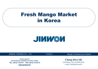 JINWON TRADING CO., LTD. Mango Conference at DarwinCY2015
Fresh Mango Market
in Korea
Chang Hwa Oh
Cell Phone: 82) 10-2049-8210
e-mail: choh@jinwon.kr
SAF&FC BLDG 6F
#40, BALSAN-RO, GANGSEO-GU, SEOUL, KOREA
TEL: (82-2) 715-0711 FAX: (82-2) 715-0712
www.jinwon.kr
 